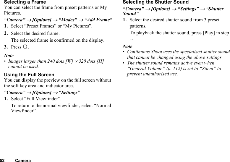 52 CameraSelecting a FrameYou can select the frame from preset patterns or My Pictures.“Camera” → [Options] → “Modes” → “Add Frame”1. Select “Preset Frames” or “My Pictures”.2. Select the desired frame.The selected frame is confirmed on the display.3. Press B.Note•Images larger than 240 dots [W] × 320 dots [H] cannot be used.Using the Full ScreenYou can display the preview on the full screen without the soft key area and indicator area.“Camera” → [Options] → “Settings”1. Select “Full Viewfinder”.To return to the normal viewfinder, select “Normal Viewfinder”.Selecting the Shutter Sound“Camera” → [Options] → “Settings” → “Shutter Sound”1. Select the desired shutter sound from 3 preset patterns.To playback the shutter sound, press [Play] in step 1.Note•Continuous Shoot uses the specialised shutter sound that cannot be changed using the above settings.•The shutter sound remains active even when “General Volume” (p. 112) is set to “Silent” to prevent unauthorised use.