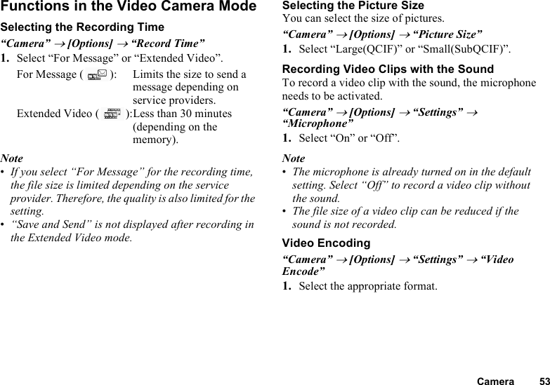 Camera 53Functions in the Video Camera ModeSelecting the Recording Time“Camera” → [Options] → “Record Time”1. Select “For Message” or “Extended Video”.For Message ( ): Limits the size to send a message depending on service providers.Extended Video ( ):Less than 30 minutes (depending on the memory).Note•If you select “For Message” for the recording time, the file size is limited depending on the service provider. Therefore, the quality is also limited for the setting.•“Save and Send” is not displayed after recording in the Extended Video mode.Selecting the Picture SizeYou can select the size of pictures.“Camera” → [Options] → “Picture Size”1. Select “Large(QCIF)” or “Small(SubQCIF)”.Recording Video Clips with the SoundTo record a video clip with the sound, the microphone needs to be activated.“Camera” → [Options] → “Settings” → “Microphone”1. Select “On” or “Off”.Note•The microphone is already turned on in the default setting. Select “Off” to record a video clip without the sound.•The file size of a video clip can be reduced if the sound is not recorded.Video Encoding“Camera” → [Options] → “Settings” → “Video Encode”1. Select the appropriate format.