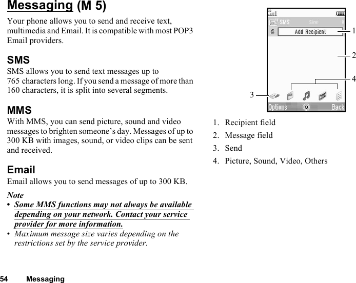 54 MessagingMessagingYour phone allows you to send and receive text, multimedia and Email. It is compatible with most POP3 Email providers.SMSSMS allows you to send text messages up to 765 characters long. If you send a message of more than 160 characters, it is split into several segments.MMSWith MMS, you can send picture, sound and video messages to brighten someone’s day. Messages of up to 300 KB with images, sound, or video clips can be sent and received. EmailEmail allows you to send messages of up to 300 KB.Note•Some MMS functions may not always be available depending on your network. Contact your service provider for more information.•Maximum message size varies depending on the restrictions set by the service provider.1. Recipient field2. Message field3. Send4. Picture, Sound, Video, Others (M 5)3142