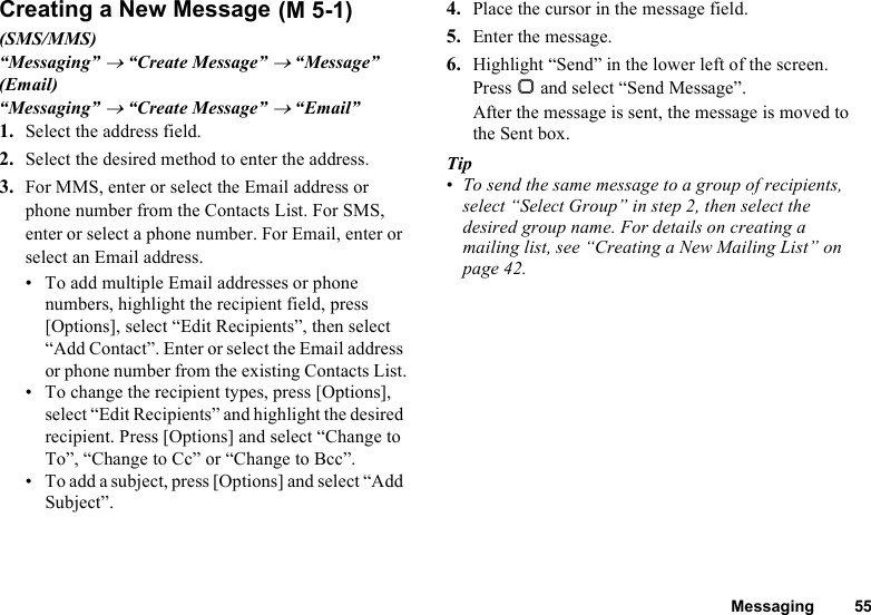 Messaging 55Creating a New Message(SMS/MMS)“Messaging” → “Create Message” → “Message”(Email)“Messaging” → “Create Message” → “Email”1. Select the address field.2. Select the desired method to enter the address.3. For MMS, enter or select the Email address or phone number from the Contacts List. For SMS, enter or select a phone number. For Email, enter or select an Email address.• To add multiple Email addresses or phone numbers, highlight the recipient field, press [Options], select “Edit Recipients”, then select “Add Contact”. Enter or select the Email address or phone number from the existing Contacts List.• To change the recipient types, press [Options], select “Edit Recipients” and highlight the desired recipient. Press [Options] and select “Change to To”, “Change to Cc” or “Change to Bcc”.• To add a subject, press [Options] and select “Add Subject”.4. Place the cursor in the message field.5. Enter the message.6. Highlight “Send” in the lower left of the screen. Press B and select “Send Message”.After the message is sent, the message is moved to the Sent box.Tip•To send the same message to a group of recipients, select “Select Group” in step 2, then select the desired group name. For details on creating a mailing list, see “Creating a New Mailing List” on page 42. (M 5-1)