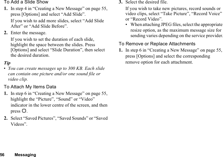 56 MessagingTo Add a Slide Show1. In step 4 in “Creating a New Message” on page 55, press [Options] and select “Add Slide”.If you wish to add more slides, select “Add Slide After” or “Add Slide Before”.2. Enter the message.If you wish to set the duration of each slide, highlight the space between the slides. Press [Options] and select “Slide Duration”, then select the desired duration.Tip•You can create messages up to 300 KB. Each slide can contain one picture and/or one sound file or video clip.To Attach My Items Data1. In step 6 in “Creating a New Message” on page 55, highlight the “Picture”, “Sound” or “Video” indicator in the lower centre of the screen, and then press B.2. Select “Saved Pictures”, “Saved Sounds” or “Saved Videos”.3. Select the desired file.If you wish to take new pictures, record sounds or video clips, select “Take Picture”, “Record Voice” or “Record Video”.• When attaching JPEG files, select the appropriate resize option, as the maximum message size for sending varies depending on the service provider.To Remove or Replace Attachments1. In step 6 in “Creating a New Message” on page 55, press [Options] and select the corresponding remove option for each attachment.