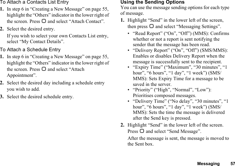 Messaging 57To Attach a Contacts List Entry1. In step 6 in “Creating a New Message” on page 55, highlight the “Others” indicator in the lower right of the screen. Press B and select “Attach Contact”.2. Select the desired entry.If you wish to select your own Contacts List entry, select “My Contact Details”.To Attach a Schedule Entry1. In step 6 in “Creating a New Message” on page 55, highlight the “Others” indicator in the lower right of the screen. Press B and select “Attach Appointment”.2. Select the desired day including a schedule entry you wish to add.3. Select the desired schedule entry.Using the Sending OptionsYou can use the message sending options for each type of message.1. Highlight “Send” in the lower left of the screen, then press B and select “Messaging Settings”.• “Read Report” (“On”, “Off”) (MMS): Confirms whether or not a report is sent notifying the sender that the message has been read.• “Delivery Report” (“On”, “Off”) (SMS/MMS): Enables or disables Delivery Report when the message is successfully sent to the recipient.• “Expiry Time” (“Maximum”, “30 minutes”, “1 hour”, “6 hours”, “1 day”, “1 week”) (SMS/MMS): Sets Expiry Time for a message to be saved in the server.• “Priority” (“High”, “Normal”, “Low”): Prioritises composed messages.• “Delivery Time” (“No delay”, “30 minutes”, “1 hour”, “6 hours”, “1 day”, “1 week”) (SMS/MMS): Sets the time the message is delivered after the Send key is pressed.2. Highlight “Send” in the lower left of the screen. Press B and select “Send Message”.After the message is sent, the message is moved to the Sent box.