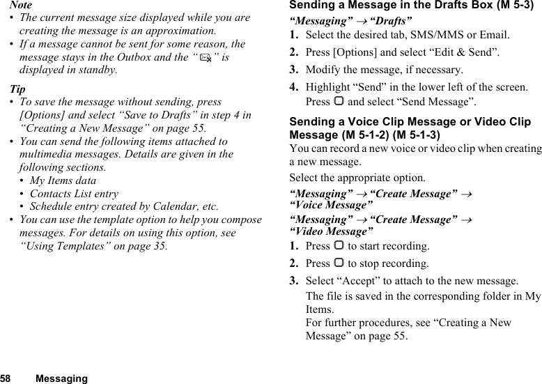 58 MessagingNote•The current message size displayed while you are creating the message is an approximation.•If a message cannot be sent for some reason, the message stays in the Outbox and the “ ” is displayed in standby.Tip•To save the message without sending, press [Options] and select “Save to Drafts” in step 4 in “Creating a New Message” on page 55.•You can send the following items attached to multimedia messages. Details are given in the following sections.•My Items data•Contacts List entry•Schedule entry created by Calendar, etc.•You can use the template option to help you compose messages. For details on using this option, see “Using Templates” on page 35.Sending a Message in the Drafts Box“Messaging” → “Drafts”1. Select the desired tab, SMS/MMS or Email.2. Press [Options] and select “Edit &amp; Send”.3. Modify the message, if necessary.4. Highlight “Send” in the lower left of the screen. Press B and select “Send Message”.Sending a Voice Clip Message or Video Clip MessageYou can record a new voice or video clip when creating a new message.Select the appropriate option.“Messaging” → “Create Message” → “Voice Message”“Messaging” → “Create Message” → “Video Message”1. Press B to start recording.2. Press B to stop recording.3. Select “Accept” to attach to the new message.The file is saved in the corresponding folder in My Items.For further procedures, see “Creating a New Message” on page 55. (M 5-3) (M 5-1-2) (M 5-1-3)