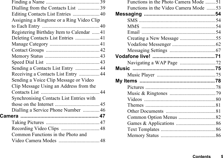 Contents 5Finding a Name ..........................................39Dialling from the Contacts List .................39Editing Contacts List Entries .....................40Assigning a Ringtone or a Ring Video Clip to Each Entry .............................................40Registering Birthday Item to Calendar ...... 41Deleting Contacts List Entries ...................41Manage Category .......................................41Contact Groups ..........................................42Memory Status ...........................................43Speed Dial List .......................................... 43Sending a Contacts List Entry ...................44Receiving a Contacts List Entry ................44Sending a Voice Clip Message or Video Clip Message Using an Address from the Contacts List ..............................................44Synchronising Contacts List Entries with those on the Internet ................................... 45Dialling a Service Phone Number ............. 46Camera ....................................................... 47Taking Pictures .......................................... 47Recording Video Clips .............................. 48Common Functions in the Photo and Video Camera Modes ................................ 48Functions in the Photo Camera Mode ........51Functions in the Video Camera Mode .......53Messaging ..................................................54SMS ............................................................54MMS ..........................................................54Email ..........................................................54Creating a New Message ............................55Vodafone Messenger ..................................62Messaging Settings ....................................67Vodafone live! ............................................71Navigating a WAP Page ............................72Music .......................................................... 75Music Player ..............................................75My Items .....................................................78Pictures .......................................................78Music &amp; Ringtones ....................................79Videos ........................................................80Themes .......................................................81Other Documents .......................................81Common Option Menus .............................82Games &amp; Applications ...............................86Text Templates ...........................................86Memory Status ...........................................86