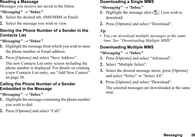 Messaging 59Reading a MessageMessages you receive are saved in the Inbox.“Messaging” → “Inbox”1. Select the desired tab, SMS/MMS or Email.2. Select the message you wish to view.Storing the Phone Number of a Sender in the Contacts List“Messaging” → “Inbox”1. Highlight the message from which you wish to store the phone number or Email address.2. Press [Options] and select “Save Address”.The new Contacts List entry screen including the phone number is displayed. For details on creating a new Contacts List entry, see “Add New Contact” on page 38.Calling the Phone Number of a Sender Embedded in the Message“Messaging” → “Inbox”1. Highlight the message containing the phone number you wish to dial.2. Press [Options] and select “Call”.Downloading a Single MMS“Messaging” → “Inbox”1. Highlight the message alert ( ) you wish to download.2. Press [Options] and select “Download”.Tip•You can download multiple messages at the same time. See “Downloading Multiple MMS”.Downloading Multiple MMS“Messaging” → “Inbox”1. Press [Options] and select “Advanced”.2. Select “Multiple Select”.3. Select the desired message alerts, press [Options] and select “Select” or “Select All”.4. Press [Options] and select “Download”.The selected messages are downloaded at the same time.
