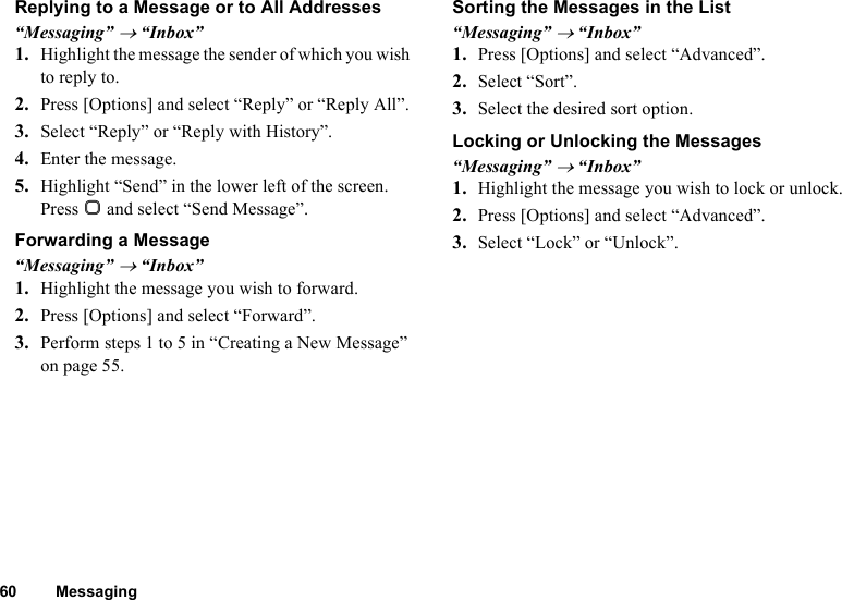 60 MessagingReplying to a Message or to All Addresses“Messaging” → “Inbox”1. Highlight the message the sender of which you wish to reply to.2. Press [Options] and select “Reply” or “Reply All”.3. Select “Reply” or “Reply with History”.4. Enter the message.5. Highlight “Send” in the lower left of the screen. Press B and select “Send Message”.Forwarding a Message“Messaging” → “Inbox”1. Highlight the message you wish to forward.2. Press [Options] and select “Forward”.3. Perform steps 1 to 5 in “Creating a New Message” on page 55.Sorting the Messages in the List“Messaging” → “Inbox”1. Press [Options] and select “Advanced”.2. Select “Sort”.3. Select the desired sort option.Locking or Unlocking the Messages“Messaging” → “Inbox”1. Highlight the message you wish to lock or unlock.2. Press [Options] and select “Advanced”.3. Select “Lock” or “Unlock”.