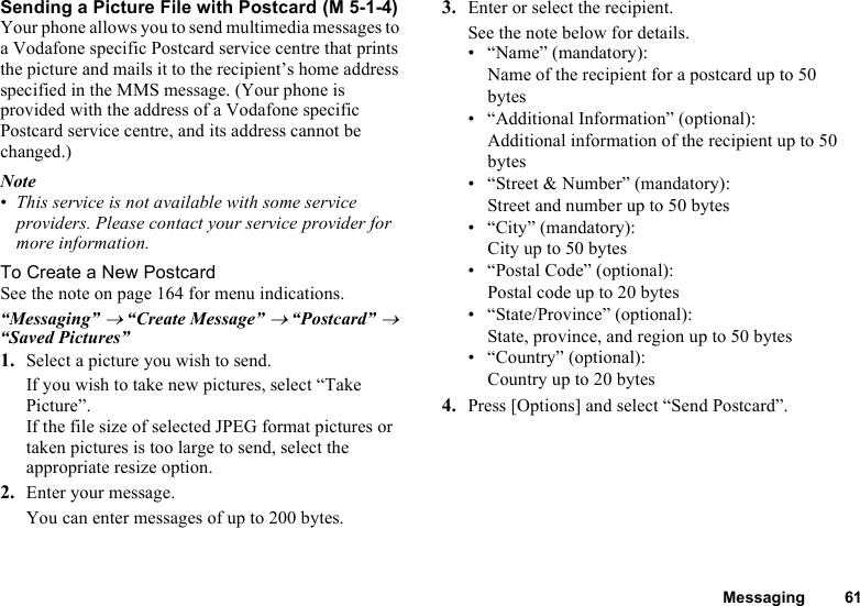 Messaging 61Sending a Picture File with PostcardYour phone allows you to send multimedia messages to a Vodafone specific Postcard service centre that prints the picture and mails it to the recipient’s home address specified in the MMS message. (Your phone is provided with the address of a Vodafone specific Postcard service centre, and its address cannot be changed.)Note•This service is not available with some service providers. Please contact your service provider for more information.To Create a New PostcardSee the note on page 164 for menu indications.“Messaging” → “Create Message” → “Postcard” → “Saved Pictures”1. Select a picture you wish to send.If you wish to take new pictures, select “Take Picture”.If the file size of selected JPEG format pictures or taken pictures is too large to send, select the appropriate resize option.2. Enter your message.You can enter messages of up to 200 bytes.3. Enter or select the recipient.See the note below for details.• “Name” (mandatory): Name of the recipient for a postcard up to 50 bytes• “Additional Information” (optional): Additional information of the recipient up to 50 bytes• “Street &amp; Number” (mandatory): Street and number up to 50 bytes• “City” (mandatory): City up to 50 bytes• “Postal Code” (optional): Postal code up to 20 bytes• “State/Province” (optional): State, province, and region up to 50 bytes• “Country” (optional): Country up to 20 bytes4. Press [Options] and select “Send Postcard”. (M 5-1-4)