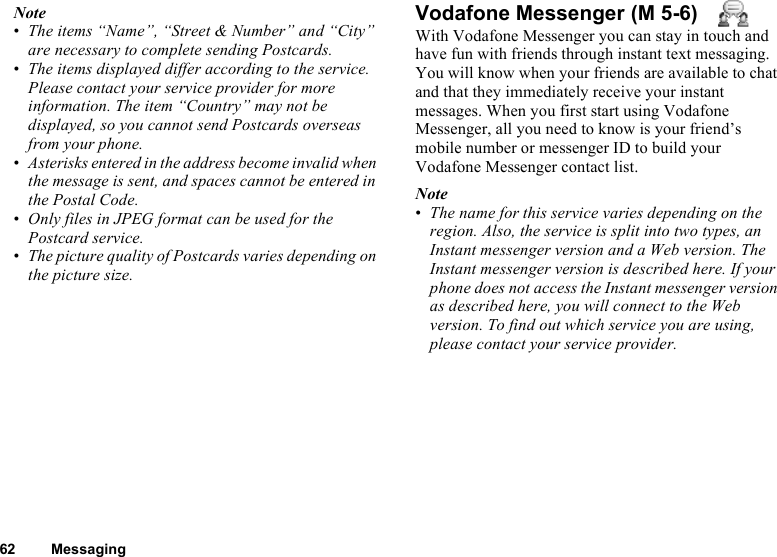 62 MessagingNote•The items “Name”, “Street &amp; Number” and “City” are necessary to complete sending Postcards.•The items displayed differ according to the service. Please contact your service provider for more information. The item “Country” may not be displayed, so you cannot send Postcards overseas from your phone.•Asterisks entered in the address become invalid when the message is sent, and spaces cannot be entered in the Postal Code.•Only files in JPEG format can be used for the Postcard service.•The picture quality of Postcards varies depending on the picture size.Vodafone MessengerWith Vodafone Messenger you can stay in touch and have fun with friends through instant text messaging. You will know when your friends are available to chat and that they immediately receive your instant messages. When you first start using Vodafone Messenger, all you need to know is your friend’s mobile number or messenger ID to build your Vodafone Messenger contact list.Note•The name for this service varies depending on the region. Also, the service is split into two types, an Instant messenger version and a Web version. The Instant messenger version is described here. If your phone does not access the Instant messenger version as described here, you will connect to the Web version. To find out which service you are using, please contact your service provider. (M 5-6)