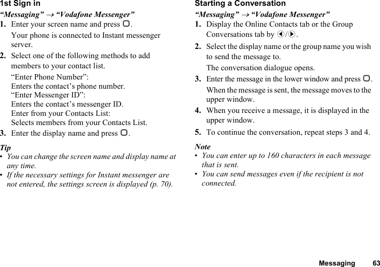 Messaging 631st Sign in“Messaging” → “Vodafone Messenger”1. Enter your screen name and press B.Your phone is connected to Instant messenger server.2. Select one of the following methods to add members to your contact list.“Enter Phone Number”: Enters the contact’s phone number.“Enter Messenger ID”: Enters the contact’s messenger ID.Enter from your Contacts List: Selects members from your Contacts List.3. Enter the display name and press B.Tip•You can change the screen name and display name at any time.•If the necessary settings for Instant messenger are not entered, the settings screen is displayed (p. 70).Starting a Conversation“Messaging” → “Vodafone Messenger”1. Display the Online Contacts tab or the Group Conversations tab by c/d.2. Select the display name or the group name you wish to send the message to.The conversation dialogue opens.3. Enter the message in the lower window and press B.When the message is sent, the message moves to the upper window.4. When you receive a message, it is displayed in the upper window.5. To continue the conversation, repeat steps 3 and 4.Note•You can enter up to 160 characters in each message that is sent.•You can send messages even if the recipient is not connected.