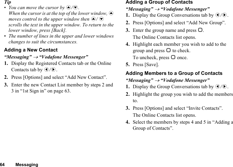 64 MessagingTip•You can move the cursor by a/b. When the cursor is at the top of the lower window, a moves control to the upper window then a/ b scrolls the text in the upper window. To return to the lower window, press [Back].•The number of lines in the upper and lower windows changes to suit the circumstances.Adding a New Contact“Messaging” → “Vodafone Messenger”1. Display the Registered Contacts tab or the Online Contacts tab by c/d.2. Press [Options] and select “Add New Contact”.3. Enter the new Contact List member by steps 2 and 3 in “1st Sign in” on page 63.Adding a Group of Contacts“Messaging” → “Vodafone Messenger”1. Display the Group Conversations tab by c/d.2. Press [Options] and select “Add New Group”.3. Enter the group name and press B.The Online Contacts list opens.4. Highlight each member you wish to add to the group and press B to check.To uncheck, press B once.5. Press [Save].Adding Members to a Group of Contacts“Messaging” → “Vodafone Messenger”1. Display the Group Conversations tab by c/d.2. Highlight the group you wish to add the members to.3. Press [Options] and select “Invite Contacts”.The Online Contacts list opens.4. Select the members by steps 4 and 5 in “Adding a Group of Contacts”.