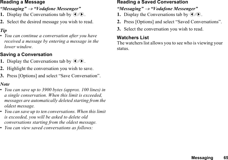 Messaging 65Reading a Message“Messaging” → “Vodafone Messenger”1. Display the Conversations tab by c/d.2. Select the desired message you wish to read.Tip•You can continue a conversation after you have received a message by entering a message in the lower window.Saving a Conversation1. Display the Conversations tab by c/d.2. Highlight the conversation you wish to save.3. Press [Options] and select “Save Conversation”.Note•You can save up to 3900 bytes (approx. 100 lines) in a single conservation. When this limit is exceeded, messages are automatically deleted starting from the oldest message.•You can save up to ten conversations. When this limit is exceeded, you will be asked to delete old conversations starting from the oldest message.•You can view saved conversations as follows:Reading a Saved Conversation“Messaging” → “Vodafone Messenger”1. Display the Conversations tab by c/d.2. Press [Options] and select “Saved Conversations”.3. Select the conversation you wish to read.Watchers ListThe watchers list allows you to see who is viewing your status.