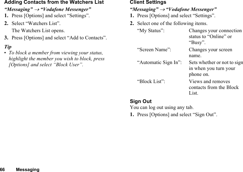 66 MessagingAdding Contacts from the Watchers List“Messaging” → “Vodafone Messenger”1. Press [Options] and select “Settings”.2. Select “Watchers List”.The Watchers List opens.3. Press [Options] and select “Add to Contacts”.Tip•To block a member from viewing your status, highlight the member you wish to block, press [Options] and select “Block User”.Client Settings“Messaging” → “Vodafone Messenger”1. Press [Options] and select “Settings”.2. Select one of the following items.“My Status”: Changes your connection status to “Online” or “Busy”.“Screen Name”: Changes your screen name.“Automatic Sign In”: Sets whether or not to sign in when you turn your phone on. “Block List”: Views and removes contacts from the Block List.Sign OutYou can log out using any tab.1. Press [Options] and select “Sign Out”.