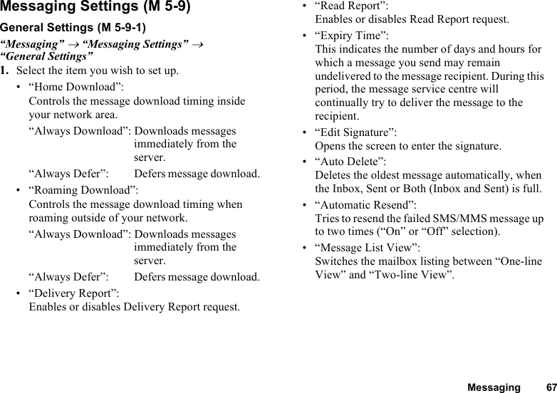 Messaging 67Messaging SettingsGeneral Settings“Messaging” → “Messaging Settings” → “General Settings”1. Select the item you wish to set up.• “Home Download”:Controls the message download timing inside your network area.“Always Download”: Downloads messages immediately from the server.“Always Defer”:  Defers message download.• “Roaming Download”:Controls the message download timing when roaming outside of your network.“Always Download”: Downloads messages immediately from the server.“Always Defer”:  Defers message download.• “Delivery Report”:Enables or disables Delivery Report request.• “Read Report”:Enables or disables Read Report request.• “Expiry Time”:This indicates the number of days and hours for which a message you send may remain undelivered to the message recipient. During this period, the message service centre will continually try to deliver the message to the recipient.• “Edit Signature”:Opens the screen to enter the signature.• “Auto Delete”:Deletes the oldest message automatically, when the Inbox, Sent or Both (Inbox and Sent) is full.• “Automatic Resend”:Tries to resend the failed SMS/MMS message up to two times (“On” or “Off” selection).• “Message List View”:Switches the mailbox listing between “One-line View” and “Two-line View”. (M 5-9) (M 5-9-1)