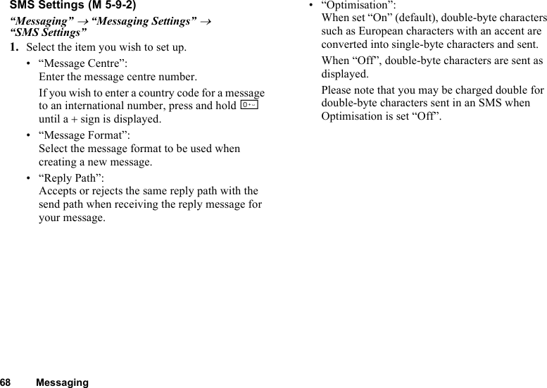 68 MessagingSMS Settings“Messaging” → “Messaging Settings” → “SMS Settings”1. Select the item you wish to set up.• “Message Centre”:Enter the message centre number.If you wish to enter a country code for a message to an international number, press and hold Q until a + sign is displayed.• “Message Format”:Select the message format to be used when creating a new message.• “Reply Path”:Accepts or rejects the same reply path with the send path when receiving the reply message for your message.• “Optimisation”:When set “On” (default), double-byte characters such as European characters with an accent are converted into single-byte characters and sent.When “Off”, double-byte characters are sent as displayed.Please note that you may be charged double for double-byte characters sent in an SMS when Optimisation is set “Off”. (M 5-9-2)