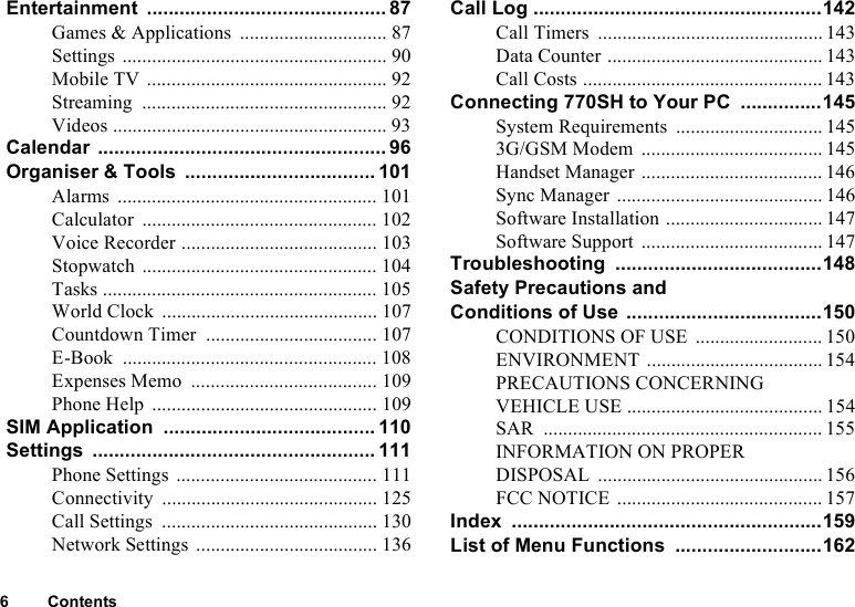 6 ContentsEntertainment ............................................ 87Games &amp; Applications .............................. 87Settings ...................................................... 90Mobile TV ................................................. 92Streaming .................................................. 92Videos ........................................................ 93Calendar ..................................................... 96Organiser &amp; Tools ................................... 101Alarms ..................................................... 101Calculator ................................................ 102Voice Recorder ........................................ 103Stopwatch ................................................ 104Tasks ........................................................ 105World Clock ............................................ 107Countdown Timer ................................... 107E-Book .................................................... 108Expenses Memo ...................................... 109Phone Help .............................................. 109SIM Application ....................................... 110Settings .................................................... 111Phone Settings ......................................... 111Connectivity ............................................ 125Call Settings ............................................ 130Network Settings ..................................... 136Call Log .....................................................142Call Timers .............................................. 143Data Counter ............................................ 143Call Costs ................................................. 143Connecting 770SH to Your PC ...............145System Requirements .............................. 1453G/GSM Modem ..................................... 145Handset Manager ..................................... 146Sync Manager .......................................... 146Software Installation ................................ 147Software Support ..................................... 147Troubleshooting ......................................148Safety Precautions and Conditions of Use ....................................150CONDITIONS OF USE .......................... 150ENVIRONMENT .................................... 154PRECAUTIONS CONCERNING VEHICLE USE ........................................ 154SAR ......................................................... 155INFORMATION ON PROPER DISPOSAL .............................................. 156FCC NOTICE .......................................... 157Index .........................................................159List of Menu Functions ...........................162