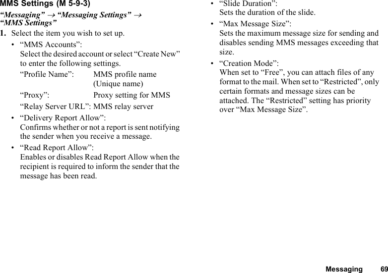 Messaging 69MMS Settings“Messaging” → “Messaging Settings” → “MMS Settings”1. Select the item you wish to set up.• “MMS Accounts”:Select the desired account or select “Create New” to enter the following settings.“Profile Name”: MMS profile name (Unique name)“Proxy”: Proxy setting for MMS“Relay Server URL”: MMS relay server• “Delivery Report Allow”:Confirms whether or not a report is sent notifying the sender when you receive a message.• “Read Report Allow”:Enables or disables Read Report Allow when the recipient is required to inform the sender that the message has been read.• “Slide Duration”:Sets the duration of the slide.• “Max Message Size”:Sets the maximum message size for sending and disables sending MMS messages exceeding that size.• “Creation Mode”:When set to “Free”, you can attach files of any format to the mail. When set to “Restricted”, only certain formats and message sizes can be attached. The “Restricted” setting has priority over “Max Message Size”. (M 5-9-3)