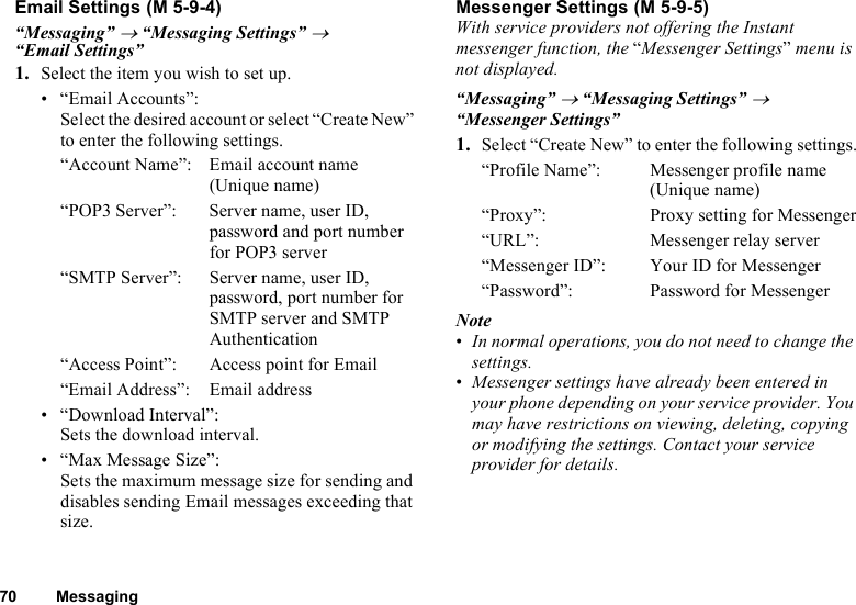 70 MessagingEmail Settings“Messaging” → “Messaging Settings” → “Email Settings”1. Select the item you wish to set up.• “Email Accounts”:Select the desired account or select “Create New” to enter the following settings.“Account Name”: Email account name (Unique name)“POP3 Server”: Server name, user ID, password and port number for POP3 server“SMTP Server”: Server name, user ID, password, port number for SMTP server and SMTP Authentication“Access Point”: Access point for Email“Email Address”: Email address• “Download Interval”:Sets the download interval.• “Max Message Size”:Sets the maximum message size for sending and disables sending Email messages exceeding that size.Messenger SettingsWith service providers not offering the Instant messenger function, the “Messenger Settings” menu is not displayed.“Messaging” → “Messaging Settings” → “Messenger Settings”1. Select “Create New” to enter the following settings.“Profile Name”: Messenger profile name (Unique name)“Proxy”: Proxy setting for Messenger“URL”: Messenger relay server“Messenger ID”: Your ID for Messenger“Password”: Password for MessengerNote•In normal operations, you do not need to change the settings.•Messenger settings have already been entered in your phone depending on your service provider. You may have restrictions on viewing, deleting, copying or modifying the settings. Contact your service provider for details. (M 5-9-4)  (M 5-9-5)