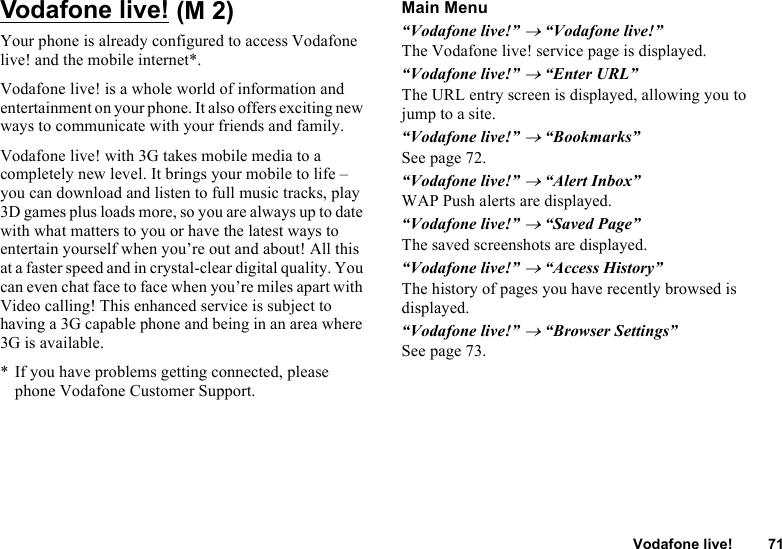 Vodafone live! 71Vodafone live!Your phone is already configured to access Vodafone live! and the mobile internet*.Vodafone live! is a whole world of information and entertainment on your phone. It also offers exciting new ways to communicate with your friends and family. Vodafone live! with 3G takes mobile media to a completely new level. It brings your mobile to life – you can download and listen to full music tracks, play 3D games plus loads more, so you are always up to date with what matters to you or have the latest ways to entertain yourself when you’re out and about! All this at a faster speed and in crystal-clear digital quality. You can even chat face to face when you’re miles apart with Video calling! This enhanced service is subject to having a 3G capable phone and being in an area where 3G is available.* If you have problems getting connected, please phone Vodafone Customer Support.Main Menu“Vodafone live!” → “Vodafone live!”The Vodafone live! service page is displayed.“Vodafone live!” → “Enter URL”The URL entry screen is displayed, allowing you to jump to a site.“Vodafone live!” → “Bookmarks”See page 72.“Vodafone live!” → “Alert Inbox”WAP Push alerts are displayed.“Vodafone live!” → “Saved Page”The saved screenshots are displayed.“Vodafone live!” → “Access History”The history of pages you have recently browsed is displayed.“Vodafone live!” → “Browser Settings”See page 73. (M 2)