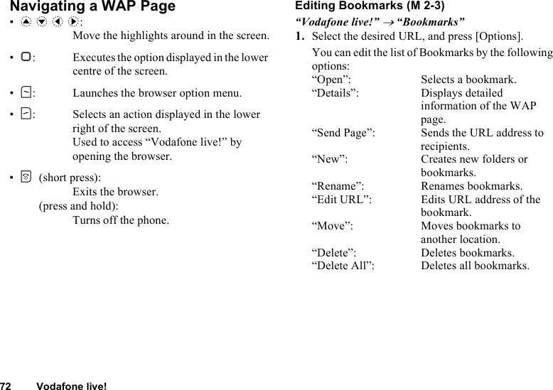 72 Vodafone live!Navigating a WAP Page•a b c d: Move the highlights around in the screen.•B: Executes the option displayed in the lower centre of the screen.•A: Launches the browser option menu.•C: Selects an action displayed in the lower right of the screen. Used to access “Vodafone live!” by opening the browser.•F(short press): Exits the browser.(press and hold): Turns off the phone.Editing Bookmarks“Vodafone live!” → “Bookmarks”1. Select the desired URL, and press [Options].You can edit the list of Bookmarks by the following options:“Open”: Selects a bookmark.“Details”: Displays detailed information of the WAP page.“Send Page”: Sends the URL address to recipients.“New”: Creates new folders or bookmarks.“Rename”: Renames bookmarks.“Edit URL”: Edits URL address of the bookmark.“Move”: Moves bookmarks to another location.“Delete”: Deletes bookmarks.“Delete All”: Deletes all bookmarks. (M 2-3)