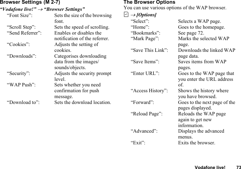 Vodafone live! 73Browser Settings“Vodafone live!” → “Browser Settings”“Font Size”: Sets the size of the browsing font.“Scroll Step”: Sets the speed of scrolling.“Send Referrer”: Enables or disables the notification of the referrer.“Cookies”: Adjusts the setting of cookies.“Downloads”: Categorises downloading data from the images/sounds/objects.“Security”: Adjusts the security prompt level.“WAP Push”: Sets whether you need confirmation for push message.“Download to”: Sets the download location.The Browser OptionsYou can use various options of the WAP browser.C → [Options]“Select”: Selects a WAP page.“Home”: Goes to the homepage.“Bookmarks”: See page 72.“Mark Page”: Marks the selected WAP page.“Save This Link”: Downloads the linked WAP page data.“Save Items”: Saves items from WAP pages.“Enter URL”: Goes to the WAP page that you enter the URL address of.“Access History”: Shows the history where you have browsed.“Forward”: Goes to the next page of the pages displayed.“Reload Page”: Reloads the WAP page again to get new information.“Advanced”: Displays the advanced menus.“Exit”: Exits the browser. (M 2-7)