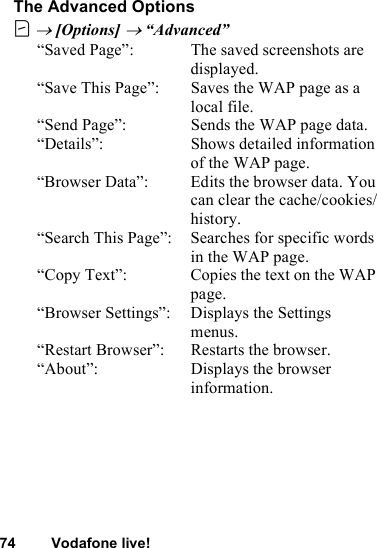 74 Vodafone live!The Advanced OptionsC → [Options] → “Advanced”“Saved Page”: The saved screenshots are displayed.“Save This Page”: Saves the WAP page as a local file.“Send Page”: Sends the WAP page data.“Details”: Shows detailed information of the WAP page.“Browser Data”: Edits the browser data. You can clear the cache/cookies/history.“Search This Page”: Searches for specific words in the WAP page.“Copy Text”: Copies the text on the WAP page.“Browser Settings”: Displays the Settings menus.“Restart Browser”: Restarts the browser.“About”: Displays the browser information.