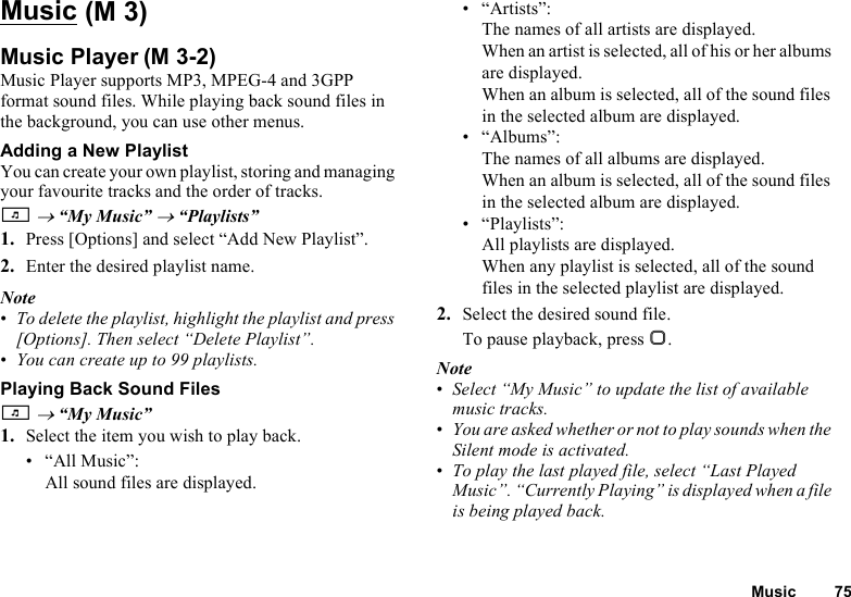 Music 75MusicMusic PlayerMusic Player supports MP3, MPEG-4 and 3GPP format sound files. While playing back sound files in the background, you can use other menus.Adding a New PlaylistYou can create your own playlist, storing and managing your favourite tracks and the order of tracks. T → “My Music” → “Playlists”1. Press [Options] and select “Add New Playlist”.2. Enter the desired playlist name.Note•To delete the playlist, highlight the playlist and press [Options]. Then select “Delete Playlist”.•You can create up to 99 playlists.Playing Back Sound FilesT → “My Music”1. Select the item you wish to play back.• “All Music”: All sound files are displayed.• “Artists”: The names of all artists are displayed. When an artist is selected, all of his or her albums are displayed. When an album is selected, all of the sound files in the selected album are displayed.• “Albums”: The names of all albums are displayed. When an album is selected, all of the sound files in the selected album are displayed.• “Playlists”: All playlists are displayed. When any playlist is selected, all of the sound files in the selected playlist are displayed.2. Select the desired sound file.To pause playback, press B.Note•Select “My Music” to update the list of available music tracks. •You are asked whether or not to play sounds when the Silent mode is activated.•To play the last played file, select “Last Played Music”. “Currently Playing” is displayed when a file is being played back. (M 3)(M 3-2)