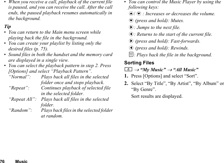 76 Music•When you receive a call, playback of the current file is paused, and you can receive the call. After the call ends, the paused playback resumes automatically in the background.Tip•You can return to the Main menu screen while playing back the file in the background.•You can create your playlist by listing only the desired files (p. 75).•Sound files in both the handset and the memory card are displayed in a single view.•You can select the playback pattern in step 2. Press [Options] and select “Playback Pattern”.“Normal”: Plays back all files in the selected folder once and stops playback.“Repeat”: Continues playback of selected file in the selected folder. “Repeat All”: Plays back all files in the selected folder.“Random”: Plays back files in the selected folder at random.•You can control the Music Player by using the following keys:a/b: Increases or decreases the volume.b (press and hold): Mutes.d: Jumps to the next file.c: Returns to the start of the current file.d (press and hold): Fast-forwards.c (press and hold): Rewinds.F: Plays back the file in the background.Sorting FilesT → “My Music” → “All Music”1. Press [Options] and select “Sort”.2. Select “By Title”, “By Artist”, “By Album” or “By Genre”.Sort results are displayed.