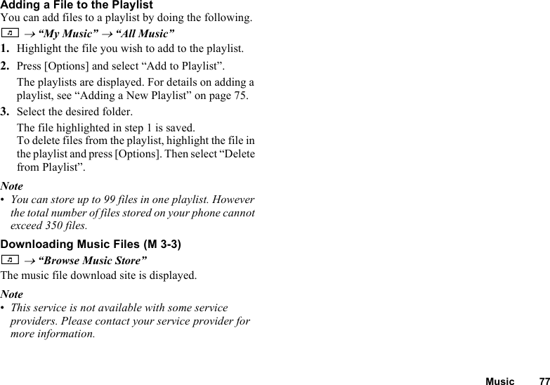 Music 77Adding a File to the PlaylistYou can add files to a playlist by doing the following.T → “My Music” → “All Music”1. Highlight the file you wish to add to the playlist.2. Press [Options] and select “Add to Playlist”.The playlists are displayed. For details on adding a playlist, see “Adding a New Playlist” on page 75.3. Select the desired folder.The file highlighted in step 1 is saved.To delete files from the playlist, highlight the file in the playlist and press [Options]. Then select “Delete from Playlist”.Note•You can store up to 99 files in one playlist. However the total number of files stored on your phone cannot exceed 350 files.Downloading Music FilesT → “Browse Music Store”The music file download site is displayed.Note•This service is not available with some service providers. Please contact your service provider for more information. (M 3-3)