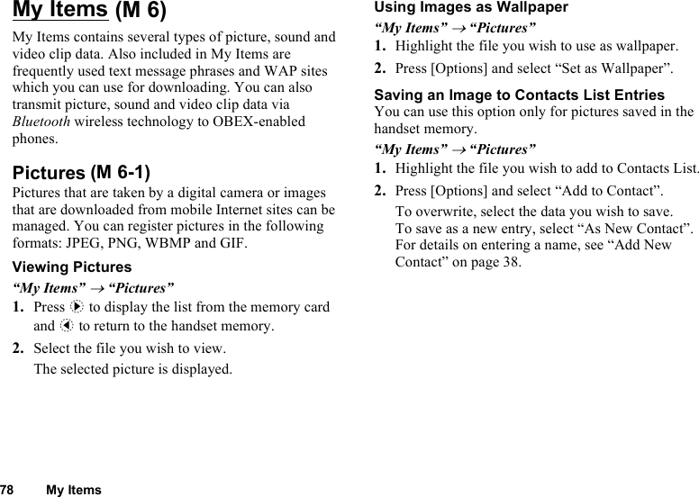 78 My ItemsMy ItemsMy Items contains several types of picture, sound and video clip data. Also included in My Items are frequently used text message phrases and WAP sites which you can use for downloading. You can also transmit picture, sound and video clip data via Bluetooth wireless technology to OBEX-enabled phones.PicturesPictures that are taken by a digital camera or images that are downloaded from mobile Internet sites can be managed. You can register pictures in the following formats: JPEG, PNG, WBMP and GIF.Viewing Pictures“My Items” → “Pictures”1. Press d to display the list from the memory card and c to return to the handset memory.2. Select the file you wish to view.The selected picture is displayed.Using Images as Wallpaper“My Items” → “Pictures”1. Highlight the file you wish to use as wallpaper.2. Press [Options] and select “Set as Wallpaper”.Saving an Image to Contacts List EntriesYou can use this option only for pictures saved in the handset memory.“My Items” → “Pictures”1. Highlight the file you wish to add to Contacts List.2. Press [Options] and select “Add to Contact”.To overwrite, select the data you wish to save.To save as a new entry, select “As New Contact”.For details on entering a name, see “Add New Contact” on page 38. (M 6)(M 6-1)