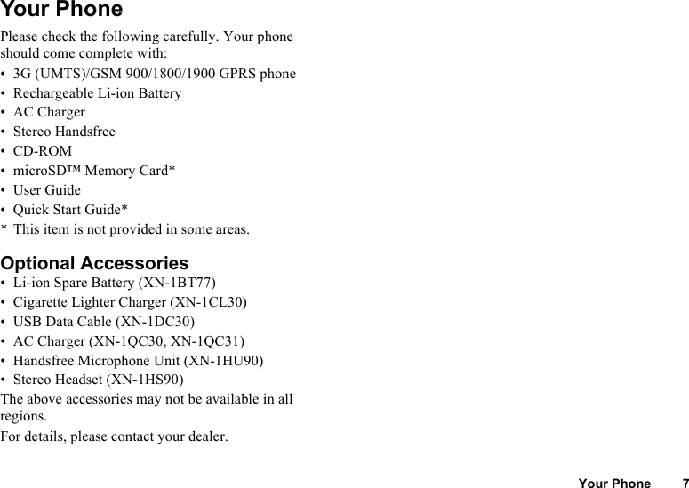 Your Phone 7Your PhonePlease check the following carefully. Your phone should come complete with:• 3G (UMTS)/GSM 900/1800/1900 GPRS phone• Rechargeable Li-ion Battery• AC Charger• Stereo Handsfree•CD-ROM• microSD™ Memory Card*•User Guide• Quick Start Guide** This item is not provided in some areas. Optional Accessories• Li-ion Spare Battery (XN-1BT77)• Cigarette Lighter Charger (XN-1CL30)• USB Data Cable (XN-1DC30)• AC Charger (XN-1QC30, XN-1QC31)• Handsfree Microphone Unit (XN-1HU90)• Stereo Headset (XN-1HS90)The above accessories may not be available in all regions.For details, please contact your dealer.