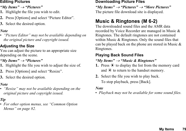 My Items 79Editing Pictures“My Items” → “Pictures”1. Highlight the file you wish to edit.2. Press [Options] and select “Picture Editor”.3. Select the desired option.Note•“Picture Editor” may not be available depending on the original picture and copyright issued.Adjusting the SizeYou can adjust the picture to an appropriate size depending on the scene.“My Items” → “Pictures”1. Highlight the file you wish to adjust the size of.2. Press [Options] and select “Resize”.3. Select the desired option.Note•“Resize” may not be available depending on the original picture and copyright issued.Tip•For other option menus, see “Common Option Menus” on page 82.Downloading Picture Files“My Items” → “Pictures” → “More Pictures”The picture file download site is displayed.Music &amp; RingtonesThe downloaded sound files and the AMR data recorded by Voice Recorder are managed in Music &amp; Ringtones. The default ringtones are not contained within Music &amp; Ringtones. Only the sound files that can be played back on the phone are stored in Music &amp; Ringtones.Playing Back Sound Files“My Items” → “Music &amp; Ringtones”1. Press d to display the list from the memory card and c to return to the handset memory.2. Select the file you wish to play back.To stop playback, press [Back].Note•Playback may not be available for some sound files. (M 6-2)