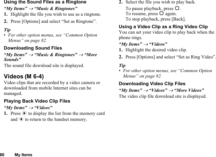 80 My ItemsUsing the Sound Files as a Ringtone“My Items” → “Music &amp; Ringtones”1. Highlight the file you wish to use as a ringtone.2. Press [Options] and select “Set as Ringtone”.Tip•For other option menus, see “Common Option Menus” on page 82.Downloading Sound Files“My Items” → “Music &amp; Ringtones” → “More Sounds”The sound file download site is displayed.VideosVideo clips that are recorded by a video camera or downloaded from mobile Internet sites can be managed.Playing Back Video Clip Files“My Items” → “Videos”1. Press d to display the list from the memory card and c to return to the handset memory.2. Select the file you wish to play back.To pause playback, press B.To resume, press B again.To stop playback, press [Back].Using a Video Clip as a Ring Video ClipYou can set your video clip to play back when the phone rings.“My Items” → “Videos”1. Highlight the desired video clip.2. Press [Options] and select “Set as Ring Video”.Tip•For other option menus, see “Common Option Menus” on page 82.Downloading Video Clip Files“My Items” → “Videos” → “More Videos”The video clip file download site is displayed.(M 6-4)