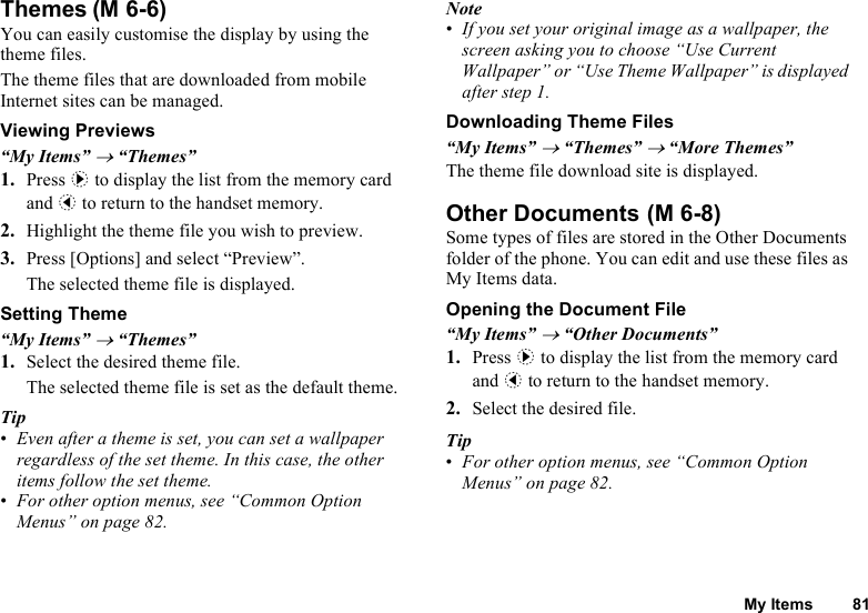My Items 81ThemesYou can easily customise the display by using the theme files.The theme files that are downloaded from mobile Internet sites can be managed.Viewing Previews“My Items” → “Themes”1. Press d to display the list from the memory card and c to return to the handset memory.2. Highlight the theme file you wish to preview.3. Press [Options] and select “Preview”.The selected theme file is displayed.Setting Theme“My Items” → “Themes”1. Select the desired theme file.The selected theme file is set as the default theme.Tip•Even after a theme is set, you can set a wallpaper regardless of the set theme. In this case, the other items follow the set theme.•For other option menus, see “Common Option Menus” on page 82.Note•If you set your original image as a wallpaper, the screen asking you to choose “Use Current Wallpaper” or “Use Theme Wallpaper” is displayed after step 1.Downloading Theme Files“My Items” → “Themes” → “More Themes”The theme file download site is displayed.Other DocumentsSome types of files are stored in the Other Documents folder of the phone. You can edit and use these files as My Items data.Opening the Document File“My Items” → “Other Documents”1. Press d to display the list from the memory card and c to return to the handset memory.2. Select the desired file.Tip•For other option menus, see “Common Option Menus” on page 82.(M 6-6) (M 6-8)