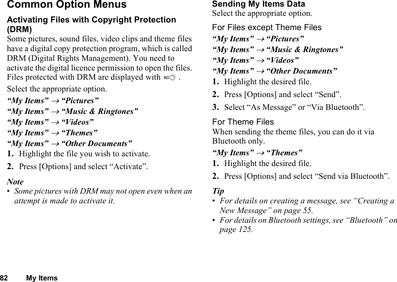 82 My ItemsCommon Option MenusActivating Files with Copyright Protection (DRM)Some pictures, sound files, video clips and theme files have a digital copy protection program, which is called DRM (Digital Rights Management). You need to activate the digital licence permission to open the files. Files protected with DRM are displayed with   .Select the appropriate option.“My Items” → “Pictures”“My Items” → “Music &amp; Ringtones”“My Items” → “Videos”“My Items” → “Themes”“My Items” → “Other Documents”1. Highlight the file you wish to activate.2. Press [Options] and select “Activate”.Note•Some pictures with DRM may not open even when an attempt is made to activate it.Sending My Items DataSelect the appropriate option.For Files except Theme Files“My Items” → “Pictures”“My Items” → “Music &amp; Ringtones”“My Items” → “Videos”“My Items” → “Other Documents”1. Highlight the desired file.2. Press [Options] and select “Send”.3. Select “As Message” or “Via Bluetooth”.For Theme FilesWhen sending the theme files, you can do it via Bluetooth only.“My Items” → “Themes”1. Highlight the desired file.2. Press [Options] and select “Send via Bluetooth”.Tip•For details on creating a message, see “Creating a New Message” on page 55.•For details on Bluetooth settings, see “Bluetooth” on page 125.