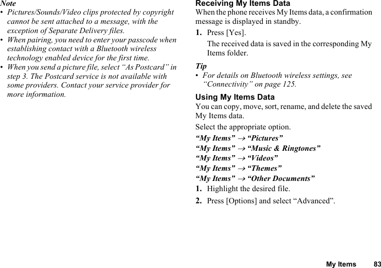 My Items 83Note•Pictures/Sounds/Video clips protected by copyright cannot be sent attached to a message, with the exception of Separate Delivery files.•When pairing, you need to enter your passcode when establishing contact with a Bluetooth wireless technology enabled device for the first time.•When you send a picture file, select “As Postcard” in step 3. The Postcard service is not available with some providers. Contact your service provider for more information.Receiving My Items DataWhen the phone receives My Items data, a confirmation message is displayed in standby.1. Press [Yes].The received data is saved in the corresponding My Items folder.Tip•For details on Bluetooth wireless settings, see “Connectivity” on page 125.Using My Items DataYou can copy, move, sort, rename, and delete the saved My Items data.Select the appropriate option.“My Items” → “Pictures”“My Items” → “Music &amp; Ringtones”“My Items” → “Videos”“My Items” → “Themes”“My Items” → “Other Documents”1. Highlight the desired file.2. Press [Options] and select “Advanced”.