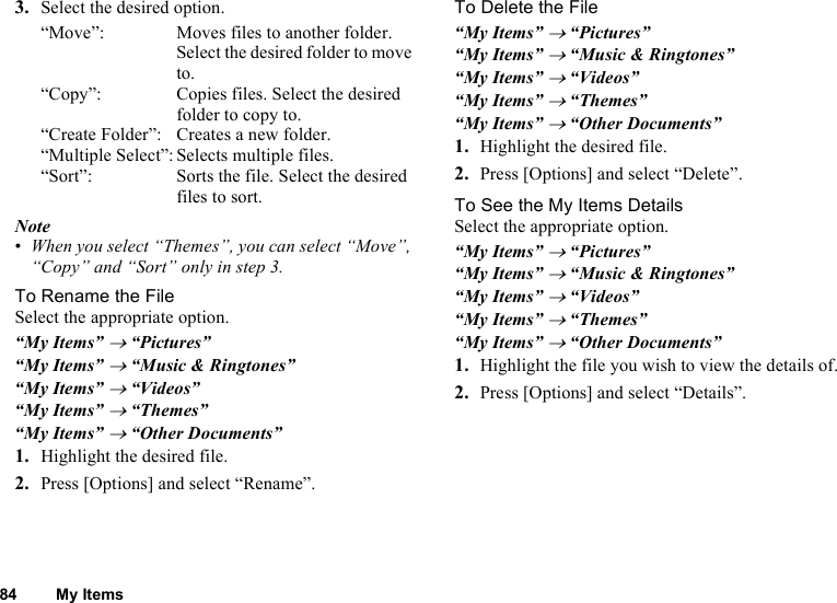 84 My Items3. Select the desired option.“Move”: Moves files to another folder. Select the desired folder to move to. “Copy”: Copies files. Select the desired folder to copy to. “Create Folder”: Creates a new folder.“Multiple Select”: Selects multiple files.“Sort”: Sorts the file. Select the desired files to sort.Note•When you select “Themes”, you can select “Move”, “Copy” and “Sort” only in step 3.To Rename the FileSelect the appropriate option.“My Items” → “Pictures”“My Items” → “Music &amp; Ringtones”“My Items” → “Videos”“My Items” → “Themes”“My Items” → “Other Documents”1. Highlight the desired file.2. Press [Options] and select “Rename”.To Delete the File“My Items” → “Pictures”“My Items” → “Music &amp; Ringtones”“My Items” → “Videos”“My Items” → “Themes”“My Items” → “Other Documents”1. Highlight the desired file.2. Press [Options] and select “Delete”.To See the My Items DetailsSelect the appropriate option.“My Items” → “Pictures”“My Items” → “Music &amp; Ringtones”“My Items” → “Videos”“My Items” → “Themes”“My Items” → “Other Documents”1. Highlight the file you wish to view the details of.2. Press [Options] and select “Details”.