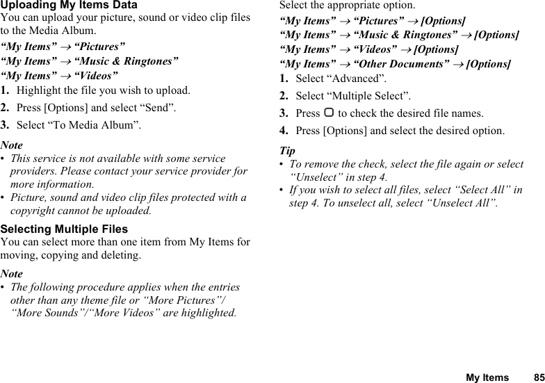 My Items 85Uploading My Items DataYou can upload your picture, sound or video clip files to the Media Album.“My Items” → “Pictures”“My Items” → “Music &amp; Ringtones”“My Items” → “Videos”1. Highlight the file you wish to upload.2. Press [Options] and select “Send”.3. Select “To Media Album”.Note•This service is not available with some service providers. Please contact your service provider for more information.•Picture, sound and video clip files protected with a copyright cannot be uploaded.Selecting Multiple FilesYou can select more than one item from My Items for moving, copying and deleting.Note•The following procedure applies when the entries other than any theme file or “More Pictures”/“More Sounds”/“More Videos” are highlighted.Select the appropriate option.“My Items” → “Pictures” → [Options]“My Items” → “Music &amp; Ringtones” → [Options]“My Items” → “Videos” → [Options]“My Items” → “Other Documents” → [Options]1. Select “Advanced”.2. Select “Multiple Select”.3. Press B to check the desired file names.4. Press [Options] and select the desired option.Tip•To remove the check, select the file again or select “Unselect” in step 4.•If you wish to select all files, select “Select All” in step 4. To unselect all, select “Unselect All”.