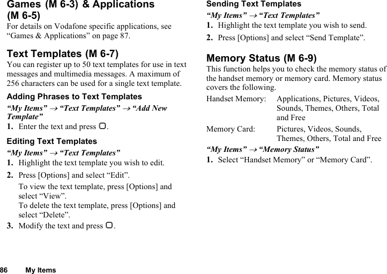 86 My ItemsGames  &amp; ApplicationsFor details on Vodafone specific applications, see “Games &amp; Applications” on page 87.Text TemplatesYou can register up to 50 text templates for use in text messages and multimedia messages. A maximum of 256 characters can be used for a single text template.Adding Phrases to Text Templates“My Items” → “Text Templates” → “Add New Template”1. Enter the text and press B.Editing Text Templates“My Items” → “Text Templates”1. Highlight the text template you wish to edit.2. Press [Options] and select “Edit”.To view the text template, press [Options] and select “View”.To delete the text template, press [Options] and select “Delete”.3. Modify the text and press B.Sending Text Templates“My Items” → “Text Templates”1. Highlight the text template you wish to send.2. Press [Options] and select “Send Template”.Memory StatusThis function helps you to check the memory status of the handset memory or memory card. Memory status covers the following.Handset Memory: Applications, Pictures, Videos, Sounds, Themes, Others, Total and FreeMemory Card:  Pictures, Videos, Sounds, Themes, Others, Total and Free“My Items” → “Memory Status”1. Select “Handset Memory” or “Memory Card”. (M 6-3)(M 6-5) (M 6-7)  (M 6-9)