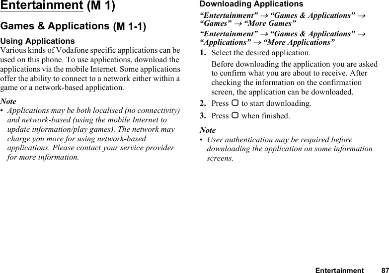 Entertainment 87EntertainmentGames &amp; ApplicationsUsing ApplicationsVarious kinds of Vodafone specific applications can be used on this phone. To use applications, download the applications via the mobile Internet. Some applications offer the ability to connect to a network either within a game or a network-based application.Note•Applications may be both localised (no connectivity) and network-based (using the mobile Internet to update information/play games). The network may charge you more for using network-based applications. Please contact your service provider for more information.Downloading Applications“Entertainment” → “Games &amp; Applications” → “Games” → “More Games”“Entertainment” → “Games &amp; Applications” → “Applications” → “More Applications”1. Select the desired application.Before downloading the application you are asked to confirm what you are about to receive. After checking the information on the confirmation screen, the application can be downloaded.2. Press B to start downloading.3. Press B when finished.Note•User authentication may be required before downloading the application on some information screens. (M 1) (M 1-1)