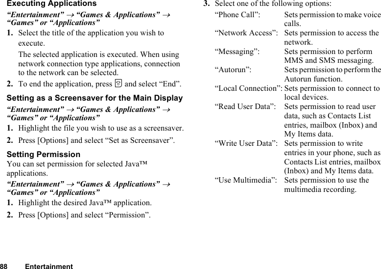 88 EntertainmentExecuting Applications“Entertainment” → “Games &amp; Applications” → “Games” or “Applications”1. Select the title of the application you wish to execute.The selected application is executed. When using network connection type applications, connection to the network can be selected.2. To end the application, press F and select “End”.Setting as a Screensaver for the Main Display“Entertainment” → “Games &amp; Applications” → “Games” or “Applications”1. Highlight the file you wish to use as a screensaver.2. Press [Options] and select “Set as Screensaver”.Setting PermissionYou can set permission for selected Java™ applications.“Entertainment” → “Games &amp; Applications” → “Games” or “Applications”1. Highlight the desired Java™ application.2. Press [Options] and select “Permission”.3. Select one of the following options:“Phone Call”: Sets permission to make voice calls.“Network Access”: Sets permission to access the network.“Messaging”: Sets permission to perform MMS and SMS messaging.“Autorun”: Sets permission to perform the Autorun function.“Local Connection”: Sets permission to connect to local devices.“Read User Data”: Sets permission to read user data, such as Contacts List entries, mailbox (Inbox) and My Items data.“Write User Data”: Sets permission to write entries in your phone, such as Contacts List entries, mailbox (Inbox) and My Items data.“Use Multimedia”: Sets permission to use the multimedia recording.