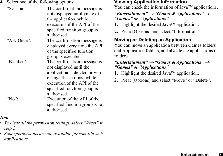 Entertainment 894. Select one of the following options:“Session”: The confirmation message is not displayed until you exit the application, while execution of the API of the specified function group is authorised.“Ask Once”: The confirmation message is displayed every time the API of the specified function group is executed.“Blanket”: The confirmation message is not displayed until the application is deleted or you change the settings, while execution of the API of the specified function group is authorised.“No”: Execution of the API of the specified function group is not authorised.Note•To clear all the permission settings, select “Reset” in step 3.•Some permissions are not available for some Java™ applications.Viewing Application InformationYou can check the information of Java™ applications.“Entertainment” → “Games &amp; Applications” → “Games” or “Applications”1. Highlight the desired Java™ application.2. Press [Options] and select “Information”.Moving or Deleting an ApplicationYou can move an application between Games folders and Application folders, and also delete applications in folders.“Entertainment” → “Games &amp; Applications” → “Games” or “Applications”1. Highlight the desired Java™ application.2. Press [Options] and select “Move” or “Delete”.