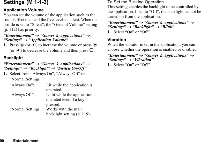 90 EntertainmentSettingsApplication VolumeYou can set the volume of the application such as the sound effect to one of the five levels or silent. When the profile is set to “Silent”, the “General Volume” setting (p. 112) has priority.“Entertainment” → “Games &amp; Applications” → “Settings” → “Application Volume”1. Press a (or d) to increase the volume or press b (or c) to decrease the volume and then press B.Backlight“Entertainment” → “Games &amp; Applications” → “Settings” → “Backlight” → “Switch On/Off”1. Select from “Always On”, “Always Off” or “Normal Settings”.“Always On”: Lit while the application is operated.“Always Off”: Unlit while the application is operated even if a key is pressed.“Normal Settings”: Works with the main backlight setting (p. 119).To Set the Blinking OperationThis setting enables the backlight to be controlled by the application. If set to “Off”, the backlight cannot be turned on from the application.“Entertainment” → “Games &amp; Applications” → “Settings” → “Backlight” → “Blink”1. Select “On” or “Off”.VibrationWhen the vibrator is set in the application, you can choose whether the operation is enabled or disabled.“Entertainment” → “Games &amp; Applications” → “Settings” → “Vibration”1. Select “On” or “Off”. (M 1-1-3)