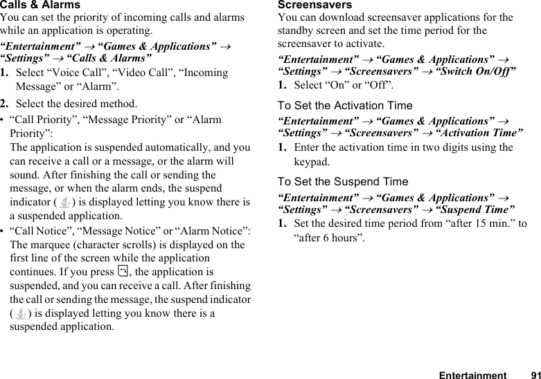 Entertainment 91Calls &amp; AlarmsYou can set the priority of incoming calls and alarms while an application is operating.“Entertainment” → “Games &amp; Applications” → “Settings” → “Calls &amp; Alarms”1. Select “Voice Call”, “Video Call”, “Incoming Message” or “Alarm”.2. Select the desired method.• “Call Priority”, “Message Priority” or “Alarm Priority”: The application is suspended automatically, and you can receive a call or a message, or the alarm will sound. After finishing the call or sending the message, or when the alarm ends, the suspend indicator ( ) is displayed letting you know there is a suspended application.• “Call Notice”, “Message Notice” or “Alarm Notice”: The marquee (character scrolls) is displayed on the first line of the screen while the application continues. If you press D, the application is suspended, and you can receive a call. After finishing the call or sending the message, the suspend indicator ( ) is displayed letting you know there is a suspended application.ScreensaversYou can download screensaver applications for the standby screen and set the time period for the screensaver to activate.“Entertainment” → “Games &amp; Applications” → “Settings” → “Screensavers” → “Switch On/Off”1. Select “On” or “Off”.To Set the Activation Time“Entertainment” → “Games &amp; Applications” → “Settings” → “Screensavers” → “Activation Time”1. Enter the activation time in two digits using the keypad.To Set the Suspend Time“Entertainment” → “Games &amp; Applications” → “Settings” → “Screensavers” → “Suspend Time”1. Set the desired time period from “after 15 min.” to “after 6 hours”.