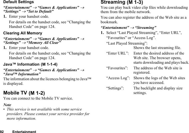 92 EntertainmentDefault Settings“Entertainment” → “Games &amp; Applications” → “Settings” → “Set to Default”1. Enter your handset code.For details on the handset code, see “Changing the Handset Code” on page 124.Clearing All Memory“Entertainment” → “Games &amp; Applications” → “Settings” → “Memory All Clear”1. Enter your handset code.For details on the handset code, see “Changing the Handset Code” on page 124.Java™ Information“Entertainment” → “Games &amp; Applications” → “Java™ Information”The information about the licences belonging to Java™ is displayed.Mobile TVYou can connect to the Mobile TV service.Note•This service is not available with some service providers. Please contact your service provider for more information.StreamingYou can play back video clip files while downloading them from the mobile network.You can also register the address of the Web site as a bookmark.“Entertainment” → “Streaming”1. Select “Last Played Streaming”, “Enter URL”, “Favourites” or “Access Log”.“Last Played Streaming”:Shows the last streaming file.“Enter URL”: Enter the desired address of the Web site. The browser opens, starts downloading and plays back.“Favourites”:  The address of the Web site is registered.“Access Log”: Shows the logs of the Web sites you have accessed.“Settings”: The backlight and display size settings. (M 1-1-4) (M 1-2) (M 1-3)