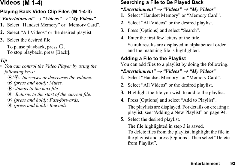 Entertainment 93VideosPlaying Back Video Clip Files“Entertainment” → “Videos” → “My Videos”1. Select “Handset Memory” or “Memory Card”.2. Select “All Videos” or the desired playlist.3. Select the desired file.To pause playback, press B.To stop playback, press [Back].Tip•You can control the Video Player by using the following keys:a/b: Increases or decreases the volume.b (press and hold): Mutes.d: Jumps to the next file.c: Returns to the start of the current file.d (press and hold): Fast-forwards.c (press and hold): Rewinds.Searching a File to Be Played Back“Entertainment” → “Videos” → “My Videos”1. Select “Handset Memory” or “Memory Card”.2. Select “All Videos” or the desired playlist.3. Press [Options] and select “Search”.4. Enter the first few letters of the title.Search results are displayed in alphabetical order and the matching file is highlighted.Adding a File to the PlaylistYou can add files to a playlist by doing the following.“Entertainment” → “Videos” → “My Videos”1. Select “Handset Memory” or “Memory Card”.2. Select “All Videos” or the desired playlist.3. Highlight the file you wish to add to the playlist.4. Press [Options] and select “Add to Playlist”.The playlists are displayed. For details on creating a playlist, see “Adding a New Playlist” on page 94.5. Select the desired playlist.The file highlighted in step 3 is saved.To delete files from the playlist, highlight the file in the playlist and press [Options]. Then select “Delete from Playlist”. (M 1-4) (M 1-4-3)
