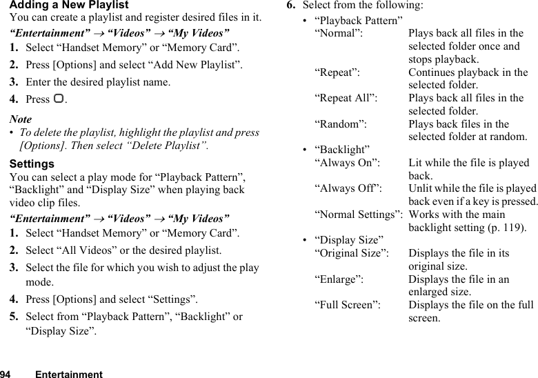 94 EntertainmentAdding a New PlaylistYou can create a playlist and register desired files in it.“Entertainment” → “Videos” → “My Videos”1. Select “Handset Memory” or “Memory Card”.2. Press [Options] and select “Add New Playlist”.3. Enter the desired playlist name.4. Press B.Note•To delete the playlist, highlight the playlist and press [Options]. Then select “Delete Playlist”.SettingsYou can select a play mode for “Playback Pattern”, “Backlight” and “Display Size” when playing back video clip files.“Entertainment” → “Videos” → “My Videos”1. Select “Handset Memory” or “Memory Card”.2. Select “All Videos” or the desired playlist.3. Select the file for which you wish to adjust the play mode.4. Press [Options] and select “Settings”.5. Select from “Playback Pattern”, “Backlight” or “Display Size”.6. Select from the following:• “Playback Pattern”“Normal”: Plays back all files in the selected folder once and stops playback.“Repeat”:  Continues playback in the selected folder.“Repeat All”: Plays back all files in the selected folder.“Random”: Plays back files in the selected folder at random.•“Backlight”“Always On”:  Lit while the file is played back.“Always Off”: Unlit while the file is played back even if a key is pressed.“Normal Settings”: Works with the main backlight setting (p. 119).•“Display Size”“Original Size”:  Displays the file in its original size.“Enlarge”: Displays the file in an enlarged size.“Full Screen”: Displays the file on the full screen.