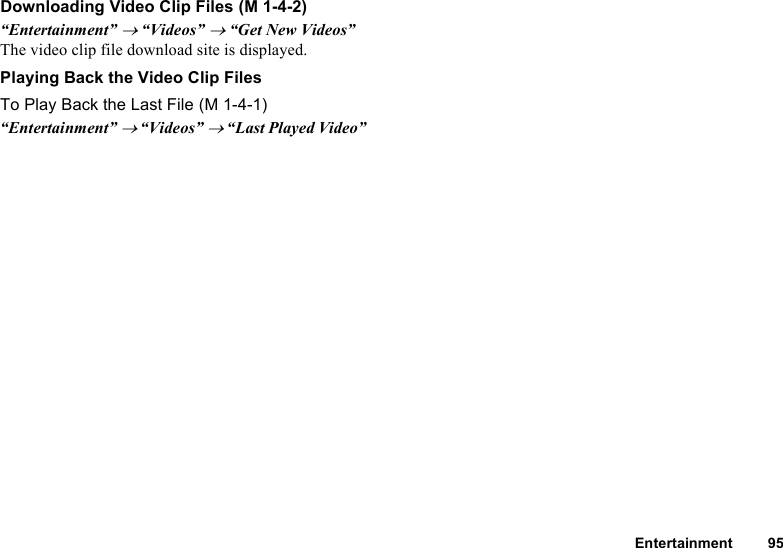 Entertainment 95Downloading Video Clip Files“Entertainment” → “Videos” → “Get New Videos”The video clip file download site is displayed.Playing Back the Video Clip FilesTo Play Back the Last File“Entertainment” → “Videos” → “Last Played Video” (M 1-4-2) (M 1-4-1)