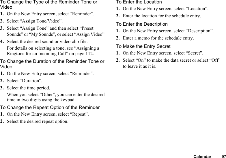 Calendar 97To Change the Type of the Reminder Tone or Video1. On the New Entry screen, select “Reminder”.2. Select “Assign Tone/Video”.3. Select “Assign Tone” and then select “Preset Sounds” or “My Sounds”, or select “Assign Video”.4. Select the desired sound or video clip file.For details on selecting a tone, see “Assigning a Ringtone for an Incoming Call” on page 112.To Change the Duration of the Reminder Tone or Video1. On the New Entry screen, select “Reminder”.2. Select “Duration”.3. Select the time period.When you select “Other”, you can enter the desired time in two digits using the keypad.To Change the Repeat Option of the Reminder1. On the New Entry screen, select “Repeat”.2. Select the desired repeat option.To Enter the Location1. On the New Entry screen, select “Location”.2. Enter the location for the schedule entry.To Enter the Description1. On the New Entry screen, select “Description”.2. Enter a memo for the schedule entry.To Make the Entry Secret1. On the New Entry screen, select “Secret”.2. Select “On” to make the data secret or select “Off” to leave it as it is.