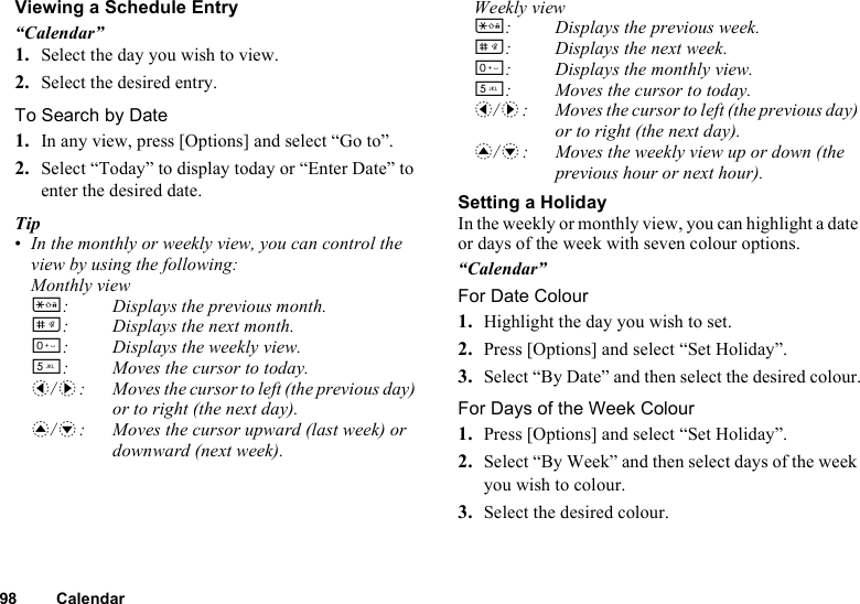 98 CalendarViewing a Schedule Entry“Calendar”1. Select the day you wish to view.2. Select the desired entry.To Search by Date1. In any view, press [Options] and select “Go to”.2. Select “Today” to display today or “Enter Date” to enter the desired date.Tip•In the monthly or weekly view, you can control the view by using the following:Monthly viewP: Displays the previous month.R: Displays the next month.Q: Displays the weekly view.K: Moves the cursor to today.c/d: Moves the cursor to left (the previous day) or to right (the next day).a/b: Moves the cursor upward (last week) or downward (next week).Weekly viewP: Displays the previous week.R: Displays the next week.Q: Displays the monthly view.K: Moves the cursor to today.c/d: Moves the cursor to left (the previous day) or to right (the next day).a/b: Moves the weekly view up or down (the previous hour or next hour).Setting a HolidayIn the weekly or monthly view, you can highlight a date or days of the week with seven colour options.“Calendar”For Date Colour1. Highlight the day you wish to set.2. Press [Options] and select “Set Holiday”.3. Select “By Date” and then select the desired colour.For Days of the Week Colour1. Press [Options] and select “Set Holiday”.2. Select “By Week” and then select days of the week you wish to colour.3. Select the desired colour.