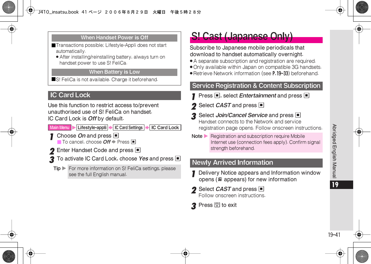  19-41 Abridged English Manual 19 Use this function to restrict access to/prevent unauthorised use of S! FeliCa on handset.IC Card Lock is  Off  by default. 1 Choose  On  and press  %■ To cancel, choose  Off   S  Press  % 2 Enter Handset Code and press  % 3 To activate IC Card Lock, choose  Yes  and press  % Subscribe to Japanese mobile periodicals that download to handset automatically overnight. . A separate subscription and registration are required. . Only available within Japan on compatible 3G handsets. . Retrieve Network information (see  P.19-33 ) beforehand. 1 Press  % , select  Entertainment  and press  % 2 Select  CAST  and press  % 3 Select  Join/Cancel Service  and press  % Handset  connects to the Network and service registration page opens. Follow onscreen instructions. 1 Delivery Notice appears and Information window opens ( E  appears) for new information 2 Select  CAST  and press  % Follow onscreen instructions. 3 Press  &quot;  to exit When Handset Power is Off■ Transactions possible; Lifestyle-Appli does not start automatically. . After installing/reinstalling battery, always turn on handset power to use S! FeliCa. When Battery is Low■ S! FeliCa is not available. Charge it beforehand. IC Card Lock Main Menu X Lifestyle-appli S IC Card Settings S IC Card LockTip  X For more information on S! FeliCa settings, please see the full English manual. S! Cast (Japanese Only) Service Registration &amp; Content Subscription Note  X Registration and subscription require Mobile Internet use (connection fees apply). Confirm signal strength beforehand. Newly Arrived InformationJ410_insatsu.book 41 ページ ２００６年８月２９日　火曜日　午後５時２８分